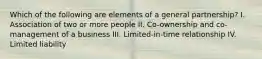 Which of the following are elements of a general partnership? I. Association of two or more people II. Co-ownership and co-management of a business III. Limited-in-time relationship IV. Limited liability