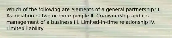 Which of the following are elements of a general partnership? I. Association of two or more people II. Co-ownership and co-management of a business III. Limited-in-time relationship IV. Limited liability