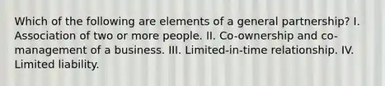 Which of the following are elements of a general partnership? I. Association of two or more people. II. Co-ownership and co-management of a business. III. Limited-in-time relationship. IV. Limited liability.