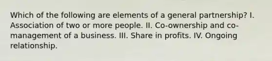 Which of the following are elements of a general partnership? I. Association of two or more people. II. Co-ownership and co-management of a business. III. Share in profits. IV. Ongoing relationship.