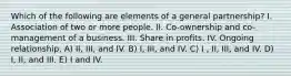 Which of the following are elements of a general partnership? I. Association of two or more people. II. Co-ownership and co-management of a business. III. Share in profits. IV. Ongoing relationship. A) II, III, and IV. B) I, III, and IV. C) I , II, III, and IV. D) I, II, and III. E) I and IV.