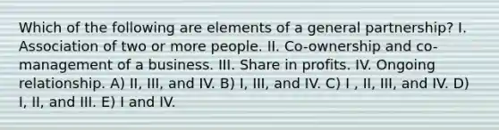 Which of the following are elements of a general partnership? I. Association of two or more people. II. Co-ownership and co-management of a business. III. Share in profits. IV. Ongoing relationship. A) II, III, and IV. B) I, III, and IV. C) I , II, III, and IV. D) I, II, and III. E) I and IV.