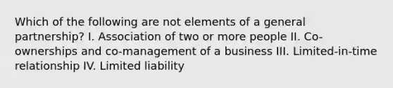 Which of the following are not elements of a general partnership? I. Association of two or more people II. Co-ownerships and co-management of a business III. Limited-in-time relationship IV. Limited liability