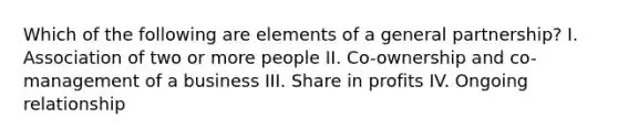 Which of the following are elements of a general partnership? I. Association of two or more people II. Co-ownership and co-management of a business III. Share in profits IV. Ongoing relationship