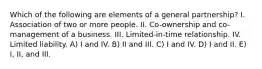 Which of the following are elements of a general partnership? I. Association of two or more people. II. Co-ownership and co-management of a business. III. Limited-in-time relationship. IV. Limited liability. A) I and IV. B) II and III. C) I and IV. D) I and II. E) I, II, and III.