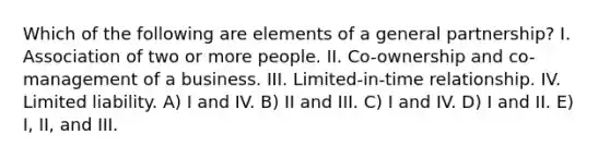 Which of the following are elements of a general partnership? I. Association of two or more people. II. Co-ownership and co-management of a business. III. Limited-in-time relationship. IV. Limited liability. A) I and IV. B) II and III. C) I and IV. D) I and II. E) I, II, and III.