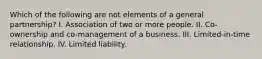 Which of the following are not elements of a general partnership? I. Association of two or more people. II. Co-ownership and co-management of a business. III. Limited-in-time relationship. IV. Limited liability.