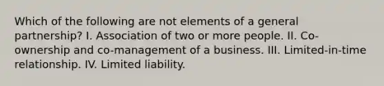 Which of the following are not elements of a general partnership? I. Association of two or more people. II. Co-ownership and co-management of a business. III. Limited-in-time relationship. IV. Limited liability.