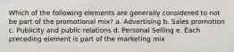 Which of the following elements are generally considered to not be part of the promotional mix? a. Advertising b. Sales promotion c. Publicity and public relations d. Personal Selling e. Each preceding element is part of the marketing mix