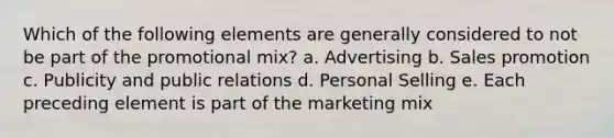 Which of the following elements are generally considered to not be part of the promotional mix? a. Advertising b. Sales promotion c. Publicity and public relations d. Personal Selling e. Each preceding element is part of the marketing mix