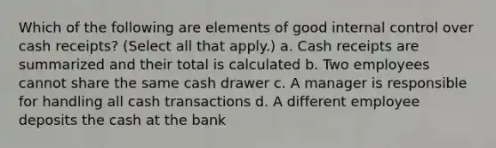 Which of the following are elements of good internal control over cash receipts? (Select all that apply.) a. Cash receipts are summarized and their total is calculated b. Two employees cannot share the same cash drawer c. A manager is responsible for handling all cash transactions d. A different employee deposits the cash at the bank