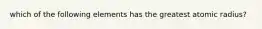 which of the following elements has the greatest atomic radius?