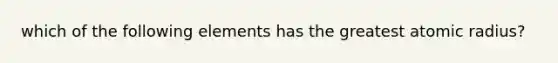 which of the following elements has the greatest atomic radius?