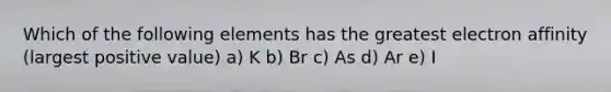 Which of the following elements has the greatest electron affinity (largest positive value) a) K b) Br c) As d) Ar e) I