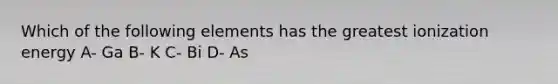 Which of the following elements has the greatest ionization energy A- Ga B- K C- Bi D- As