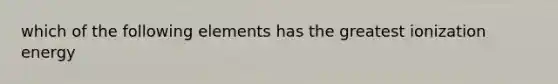 which of the following elements has the greatest ionization energy