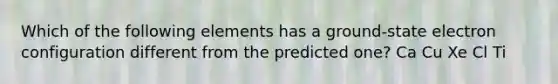 Which of the following elements has a ground-state electron configuration different from the predicted one? Ca Cu Xe Cl Ti