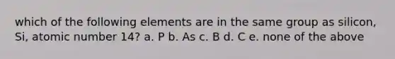 which of the following elements are in the same group as silicon, Si, atomic number 14? a. P b. As c. B d. C e. none of the above