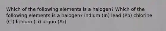 Which of the following elements is a halogen? Which of the following elements is a halogen? indium (In) lead (Pb) chlorine (Cl) lithium (Li) argon (Ar)