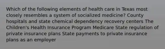 Which of the following elements of health care in Texas most closely resembles a system of socialized medicine? County hospitals and state chemical dependency recovery centers The Children's Health Insurance Program Medicare State regulation of private insurance plans State payments to private insurance plans as an employer