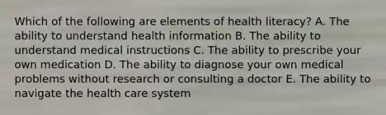 Which of the following are elements of health literacy? A. The ability to understand health information B. The ability to understand medical instructions C. The ability to prescribe your own medication D. The ability to diagnose your own medical problems without research or consulting a doctor E. The ability to navigate the health care system