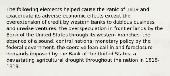 The following elements helped cause the Panic of 1819 and exacerbate its adverse economic effects except the overextension of credit by western banks to dubious business and unwise ventures. the overspeculation in frontier lands by the Bank of the United States through its western branches. the absence of a sound, central national monetary policy by the federal government. the coercive loan call-in and foreclosure demands imposed by the Bank of the United States. a devastating agricultural drought throughout the nation in 1818-1819.