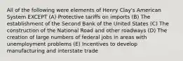 All of the following were elements of Henry Clay's American System EXCEPT (A) Protective tariffs on imports (B) The establishment of the Second Bank of the United States (C) The construction of the National Road and other roadways (D) The creation of large numbers of federal jobs in areas with unemployment problems (E) Incentives to develop manufacturing and interstate trade