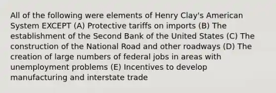 All of the following were elements of Henry Clay's American System EXCEPT (A) Protective tariffs on imports (B) The establishment of the Second Bank of the United States (C) The construction of the National Road and other roadways (D) The creation of large numbers of federal jobs in areas with unemployment problems (E) Incentives to develop manufacturing and interstate trade