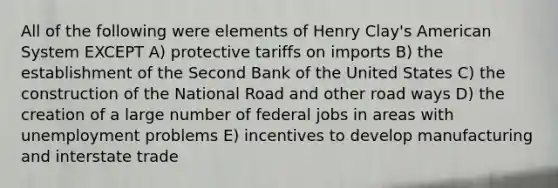 All of the following were elements of Henry Clay's American System EXCEPT A) protective tariffs on imports B) the establishment of the Second Bank of the United States C) the construction of the National Road and other road ways D) the creation of a large number of federal jobs in areas with unemployment problems E) incentives to develop manufacturing and interstate trade