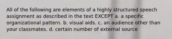 All of the following are elements of a highly structured speech assignment as described in the text EXCEPT a. a specific organizational pattern. b. visual aids. c. an audience other than your classmates. d. certain number of external source