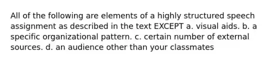 All of the following are elements of a highly structured speech assignment as described in the text EXCEPT a. visual aids. b. a specific organizational pattern. c. certain number of external sources. d. an audience other than your classmates