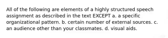 All of the following are elements of a highly structured speech assignment as described in the text EXCEPT a. a specific organizational pattern. b. certain number of external sources. c. an audience other than your classmates. d. visual aids.