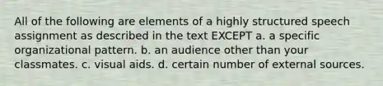 All of the following are elements of a highly structured speech assignment as described in the text EXCEPT a. a specific organizational pattern. b. an audience other than your classmates. c. visual aids. d. certain number of external sources.