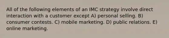 All of the following elements of an IMC strategy involve direct interaction with a customer except A) personal selling. B) consumer contests. C) mobile marketing. D) public relations. E) online marketing.