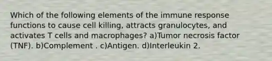 Which of the following elements of the immune response functions to cause cell killing, attracts granulocytes, and activates T cells and macrophages? a)Tumor necrosis factor (TNF). b)Complement . c)Antigen. d)Interleukin 2.