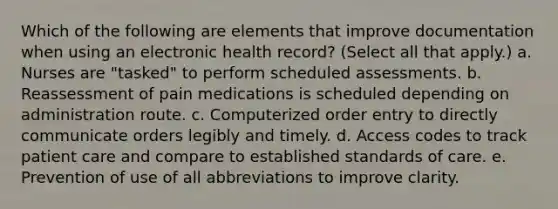 Which of the following are elements that improve documentation when using an electronic health record? (Select all that apply.) a. Nurses are "tasked" to perform scheduled assessments. b. Reassessment of pain medications is scheduled depending on administration route. c. Computerized order entry to directly communicate orders legibly and timely. d. Access codes to track patient care and compare to established standards of care. e. Prevention of use of all abbreviations to improve clarity.