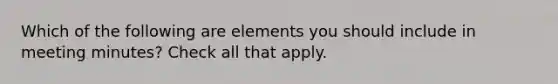 Which of the following are elements you should include in meeting minutes? Check all that apply.