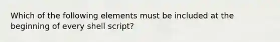 Which of the following elements must be included at the beginning of every shell script?