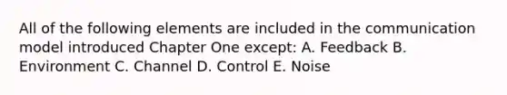 All of the following elements are included in the communication model introduced Chapter One except: A. Feedback B. Environment C. Channel D. Control E. Noise