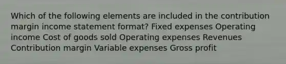 Which of the following elements are included in the contribution margin income statement format? Fixed expenses Operating income Cost of goods sold Operating expenses Revenues Contribution margin Variable expenses Gross profit