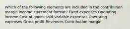 Which of the following elements are included in the contribution margin income statement format? Fixed expenses Operating income Cost of goods sold Variable expenses Operating expenses Gross profit Revenues Contribution margin