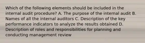 Which of the following elements should be included in the internal audit procedure? A. The purpose of the internal audit B. Names of all the internal auditors C. Description of the key performance indicators to analyze the results obtained D. Description of roles and responsibilities for planning and conducting management review