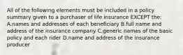 All of the following elements must be included in a policy summary given to a purchaser of life insurance EXCEPT the: A.names and addresses of each beneficiary B.full name and address of the insurance company C.generic names of the basic policy and each rider D.name and address of the insurance producer