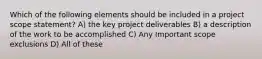 Which of the following elements should be included in a project scope statement? A) the key project deliverables B) a description of the work to be accomplished C) Any Important scope exclusions D) All of these