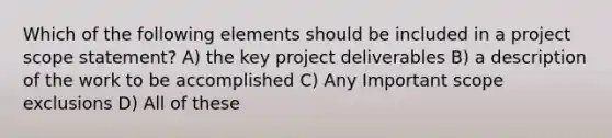 Which of the following elements should be included in a project scope statement? A) the key project deliverables B) a description of the work to be accomplished C) Any Important scope exclusions D) All of these