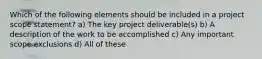 Which of the following elements should be included in a project scope statement? a) The key project deliverable(s) b) A description of the work to be accomplished c) Any important scope exclusions d) All of these