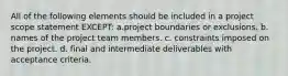 All of the following elements should be included in a project scope statement EXCEPT: a.project boundaries or exclusions. b. names of the project team members. c. constraints imposed on the project. d. final and intermediate deliverables with acceptance criteria.