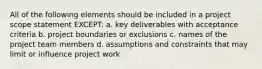 All of the following elements should be included in a project scope statement EXCEPT: a. key deliverables with acceptance criteria b. project boundaries or exclusions c. names of the project team members d. assumptions and constraints that may limit or influence project work