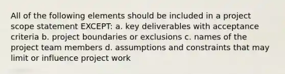 All of the following elements should be included in a project scope statement EXCEPT: a. key deliverables with acceptance criteria b. project boundaries or exclusions c. names of the project team members d. assumptions and constraints that may limit or influence project work