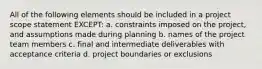 All of the following elements should be included in a project scope statement EXCEPT: a. constraints imposed on the project, and assumptions made during planning b. names of the project team members c. final and intermediate deliverables with acceptance criteria d. project boundaries or exclusions